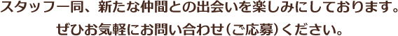 スタッフ一同、新たな仲間との出会いを楽しみにしております。ぜひお気軽にお問い合わせ(ご応募)ください。